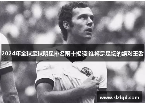 2024年全球足球明星排名前十揭晓 谁将是足坛的绝对王者
