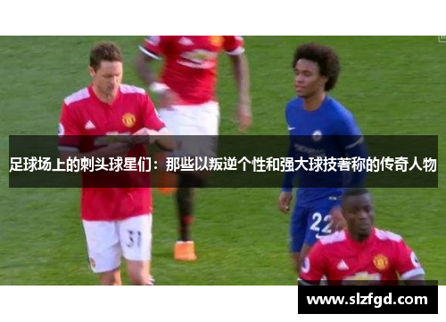 足球场上的刺头球星们：那些以叛逆个性和强大球技著称的传奇人物